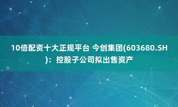 10倍配资十大正规平台 今创集团(603680.SH)：控股子公司拟出售资产