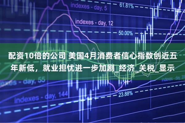 配资10倍的公司 美国4月消费者信心指数创近五年新低，就业担忧进一步加剧_经济_关税_显示