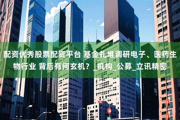 配资优秀股票配资平台 基金扎堆调研电子、医药生物行业 背后有何玄机？_机构_公募_立讯精密