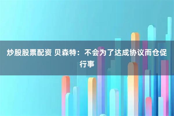 炒股股票配资 贝森特：不会为了达成协议而仓促行事