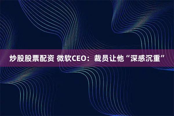 炒股股票配资 微软CEO：裁员让他“深感沉重”