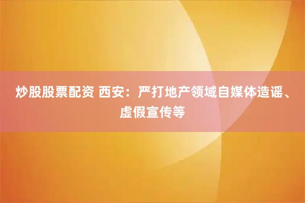 炒股股票配资 西安：严打地产领域自媒体造谣、虚假宣传等