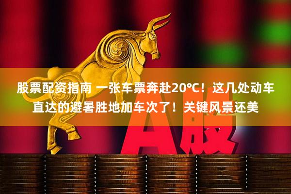 股票配资指南 一张车票奔赴20℃！这几处动车直达的避暑胜地加车次了！关键风景还美