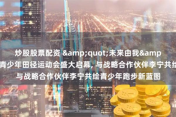 炒股股票配资 "未来由我"第一届全国青少年田径运动会盛大启幕, 与战略合作伙伴李宁共绘青少年跑步新蓝图
