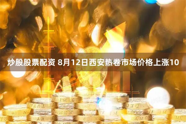 炒股股票配资 8月12日西安热卷市场价格上涨10